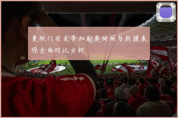曼联门将竞争加剧奥纳纳与新援表现全面对比分析
