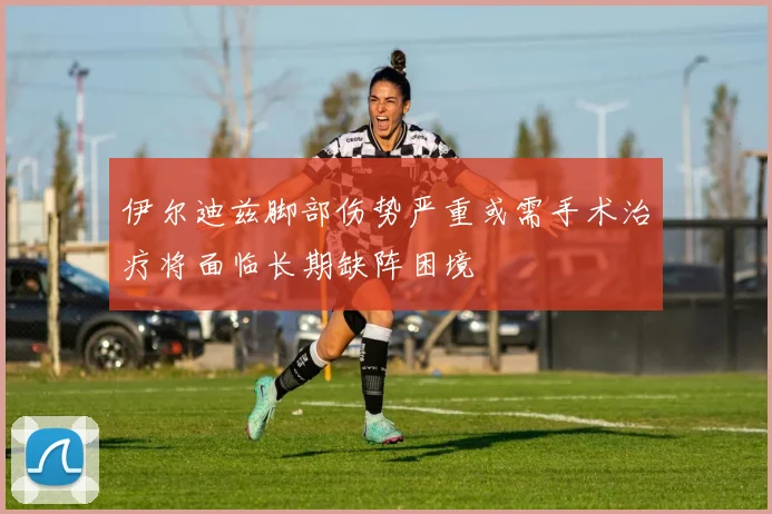 伊尔迪兹脚部伤势严重或需手术治疗将面临长期缺阵困境