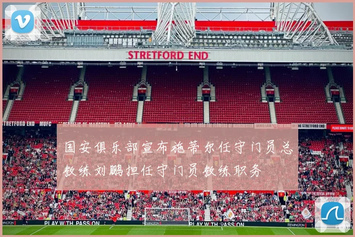 国安俱乐部宣布施蒂尔任守门员总教练刘鹏担任守门员教练职务